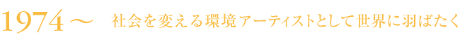 1974～ 社会を変える環境アーティストとして世界に羽ばたく