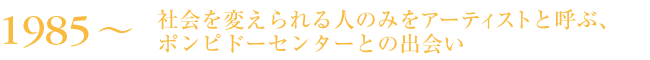 1985～　社会を変えられる人のみをアーティストと呼ぶ、ポンピドーセンターとの出会い