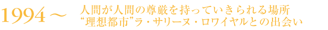1994～　人間が人間の尊厳を持っていきられる場所“理想都市”ラ・サリーヌ・ロワイヤルとの出会い