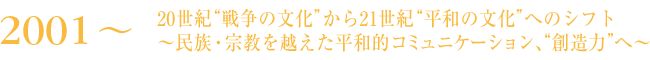 2001～　20世紀“戦争の文化”から21世紀“平和の文化”へのシフト～民族・宗教を越えた平和的コミュニケーション、“創造力”へ～
